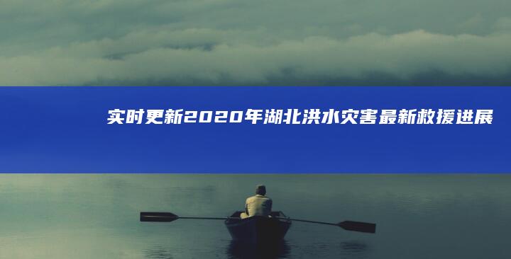 实时更新：2020年湖北洪水灾害最新救援进展与影